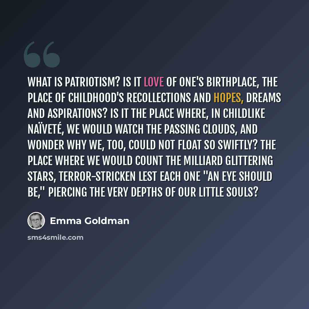 “What is patriotism? Is it love of one's birthplace, the place of childhood's recollections and hopes, dreams and aspirations? Is it the place where, in childlike naïveté, we would watch the passing clouds, and wonder why we, too, could not float so swiftly? The place where we would count the…” quote by Emma Goldman