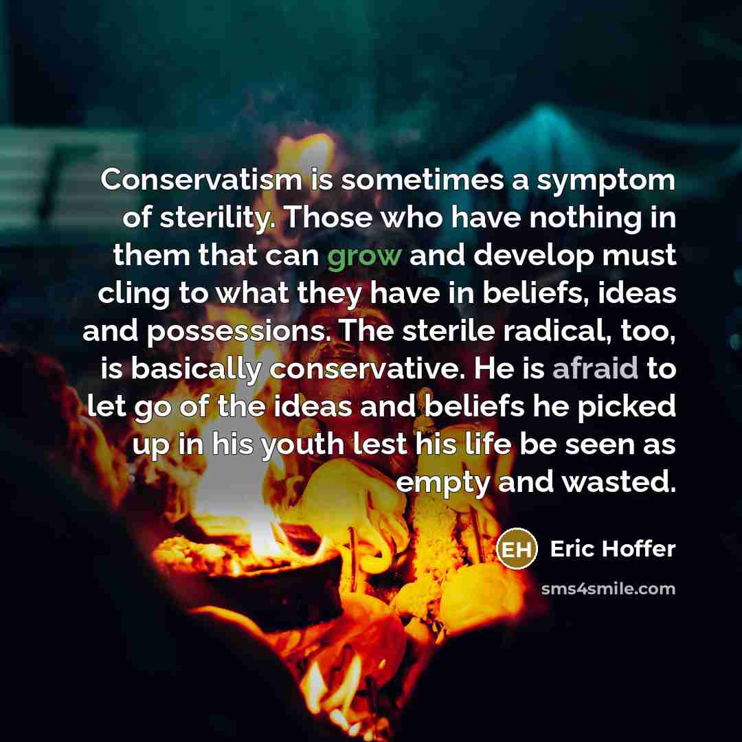 “Conservatism is sometimes a symptom of sterility. Those who have nothing in them that can grow and develop must cling to what they have in beliefs, ideas and possessions. The sterile radical, too, is basically conservative. He is afraid to let go of the ideas and beliefs he picked up in his youth…” quote by Eric Hoffer