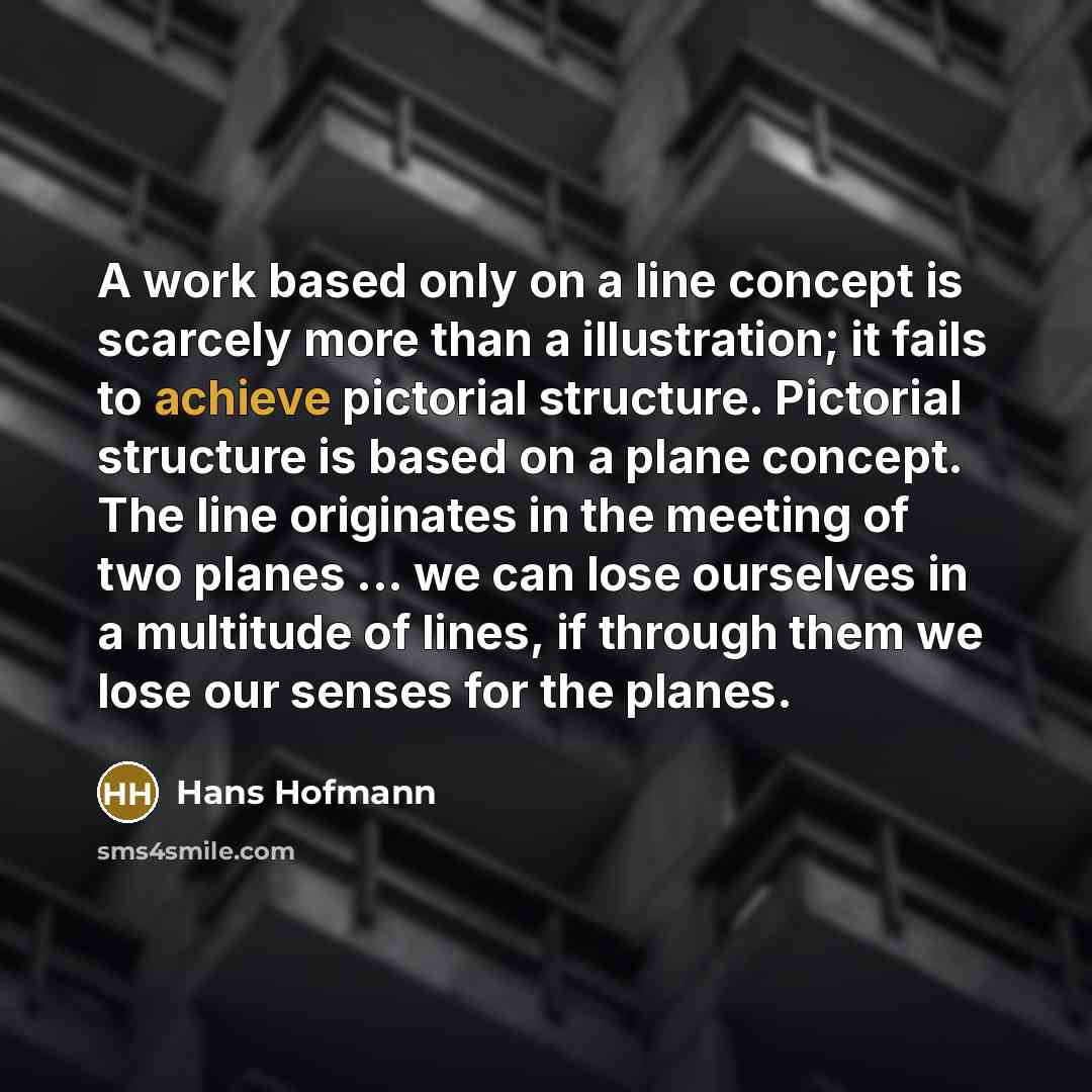 “A work based only on a line concept is scarcely more than a illustration; it fails to achieve pictorial structure. Pictorial structure is based on a plane concept. The line originates in the meeting of two planes ... we can lose ourselves in a multitude of lines, if through them we lose our senses…” quote by Hans Hofmann