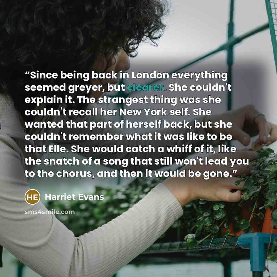 “Since being back in London everything seemed greyer, but clearer. She couldn't explain it. The strangest thing was she couldn't recall her New York self. She wanted that part of herself back, but she couldn't remember what it was like to be that Elle. She would catch a whiff of it, like the snatch…” quote by Harriet Evans