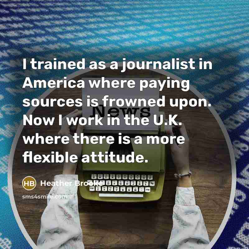 “I trained as a journalist in America where paying sources is frowned upon. Now I work in the U.K. where there is a more flexible attitude.” quote by Heather Brooke