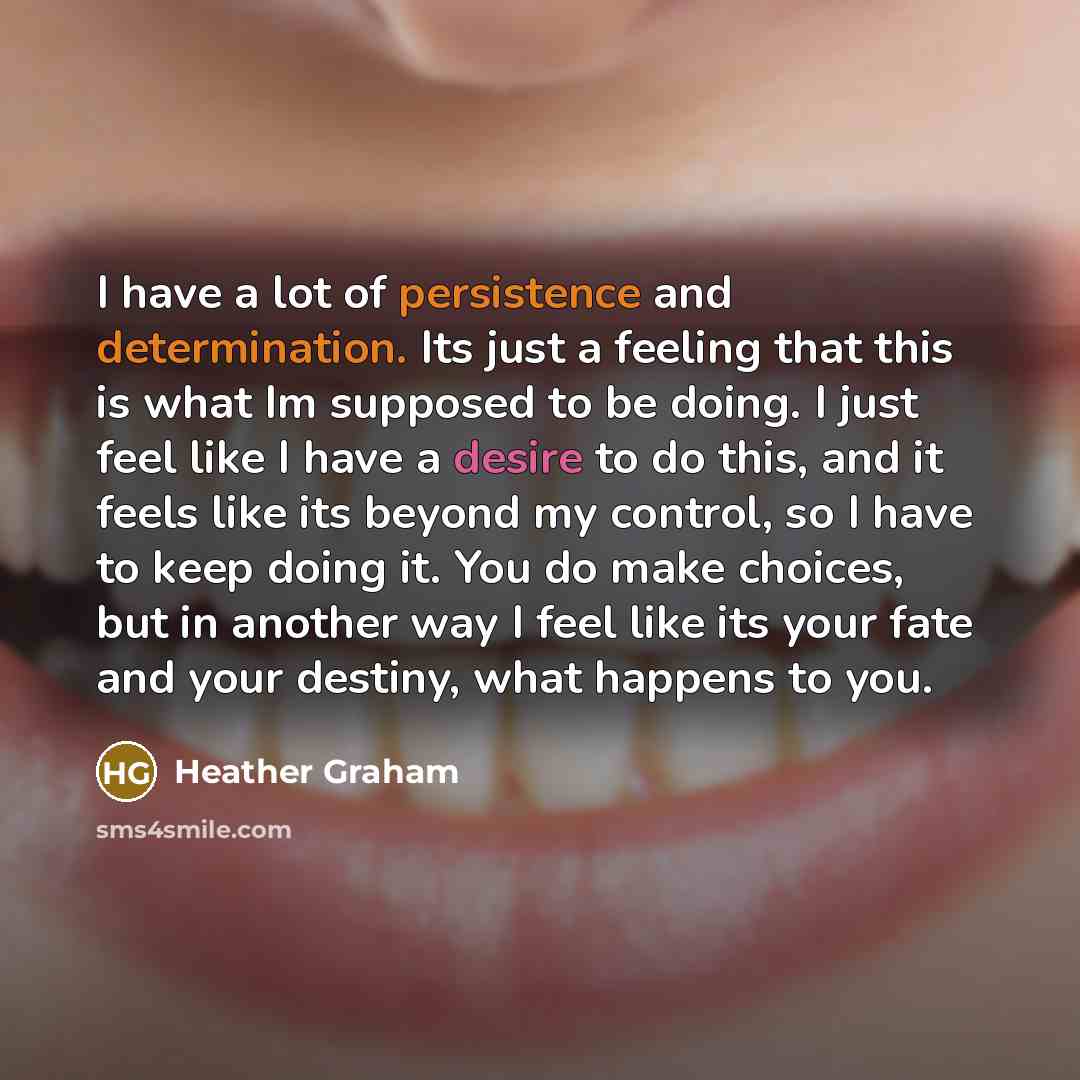 “I have a lot of persistence and determination. Its just a feeling that this is what Im supposed to be doing. I just feel like I have a desire to do this, and it feels like its beyond my control, so I have to keep doing it. You do make choices, but in another way I feel like its your fate and your…” quote by Heather Graham
