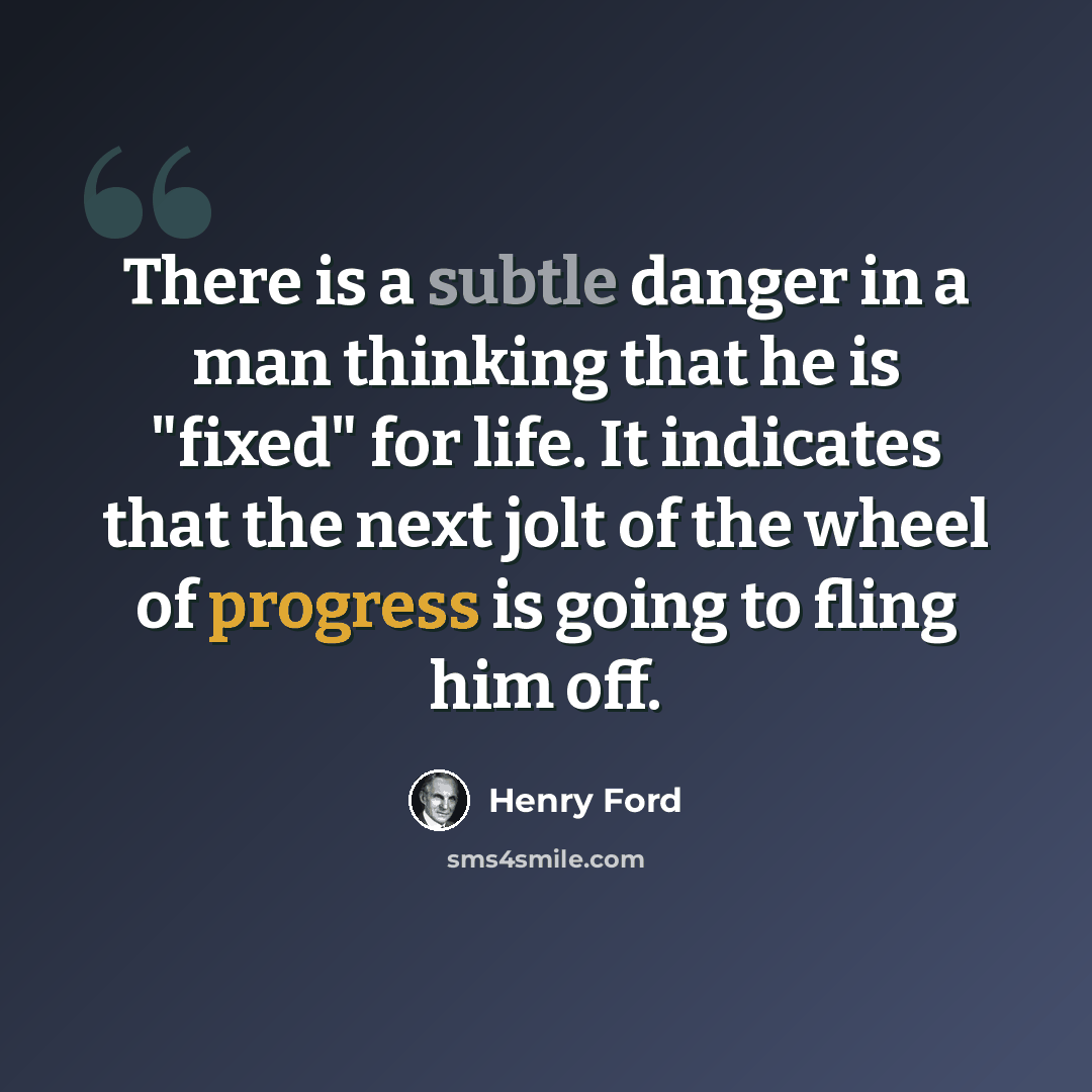 “There is a subtle danger in a man thinking that he is "fixed" for life. It indicates that the next jolt of the wheel of progress is going to fling him off.” quote by Henry Ford