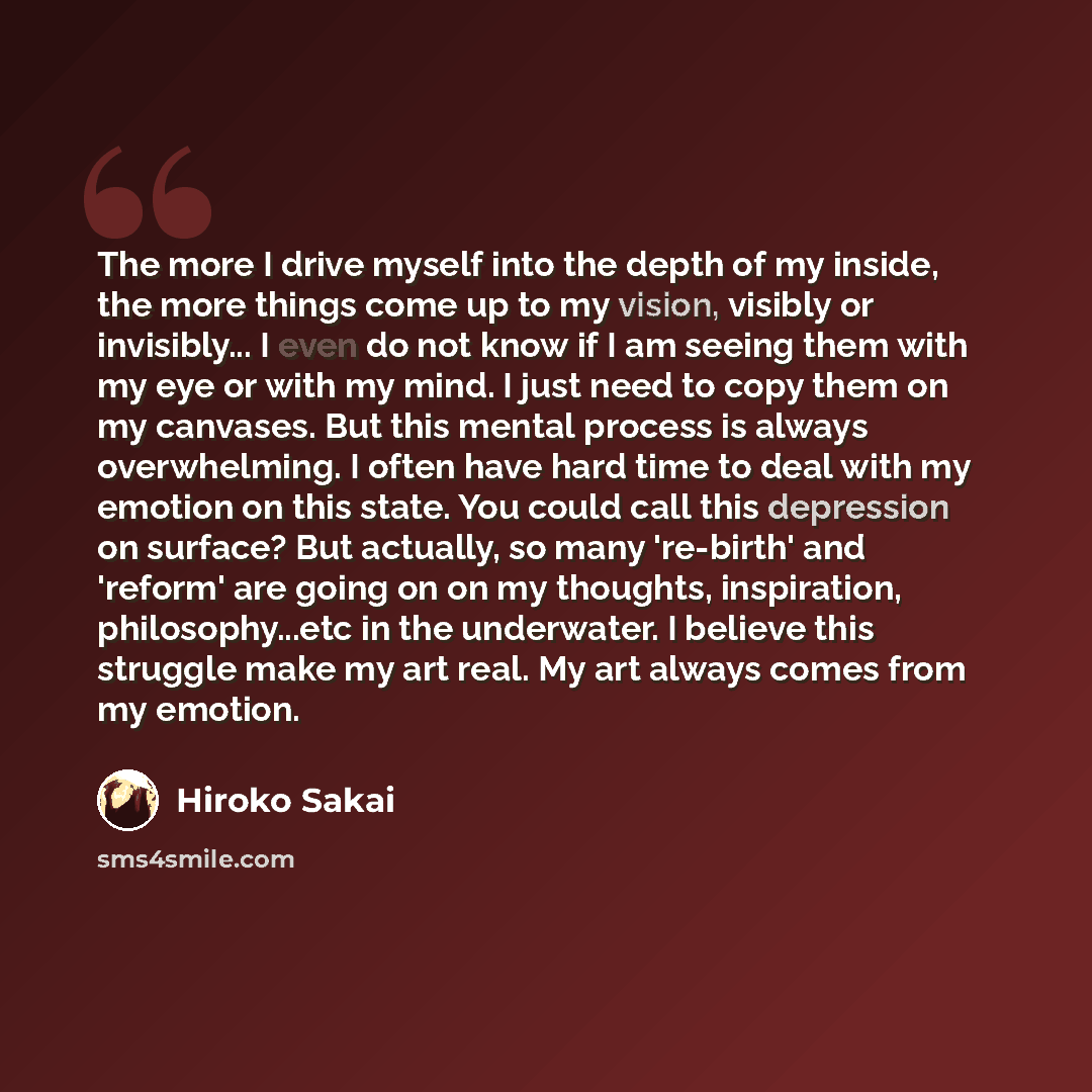“The more I drive myself into the depth of my inside, the more things come up to my vision, visibly or invisibly... I even do not know if I am seeing them with my eye or with my mind. I just need to copy them on my canvases. But this mental process is always overwhelming. I often have hard time to…” quote by Hiroko Sakai
