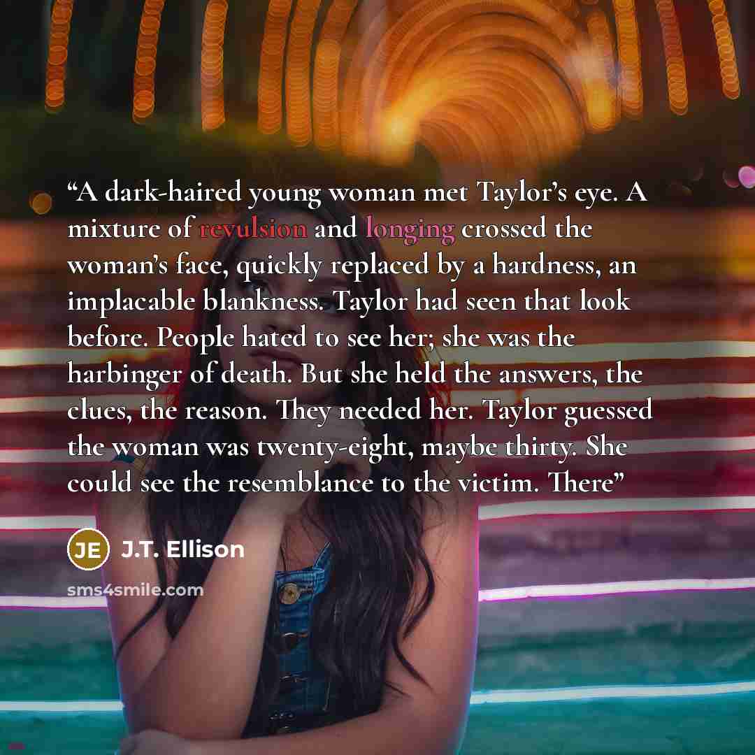 “A dark-haired young woman met Taylor’s eye. A mixture of revulsion and longing crossed the woman’s face, quickly replaced by a hardness, an implacable blankness. Taylor had seen that look before. People hated to see her; she was the harbinger of death. But she held the answers, the clues, the…” quote by J.T. Ellison