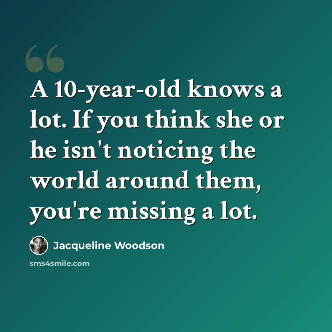 “A 10-year-old knows a lot. If you think she or he isn't noticing the world around them, you're missing a lot.” quote by Jacqueline Woodson