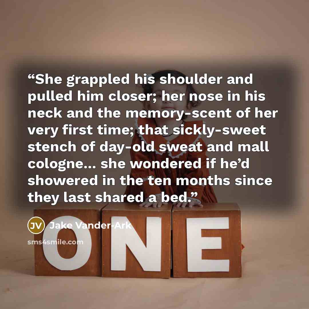 “She grappled his shoulder and pulled him closer; her nose in his neck and the memory-scent of her very first time; that sickly-sweet stench of day-old sweat and mall cologne... she wondered if he’d showered in the ten months since they last shared a bed.” quote by Jake Vander-Ark