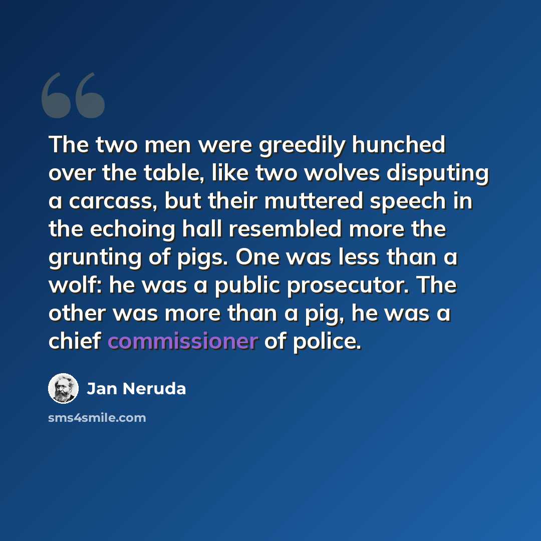 “The two men were greedily hunched over the table, like two wolves disputing a carcass, but their muttered speech in the echoing hall resembled more the grunting of pigs. One was less than a wolf: he was a public prosecutor. The other was more than a pig, he was a chief commissioner of police.” quote by Jan Neruda