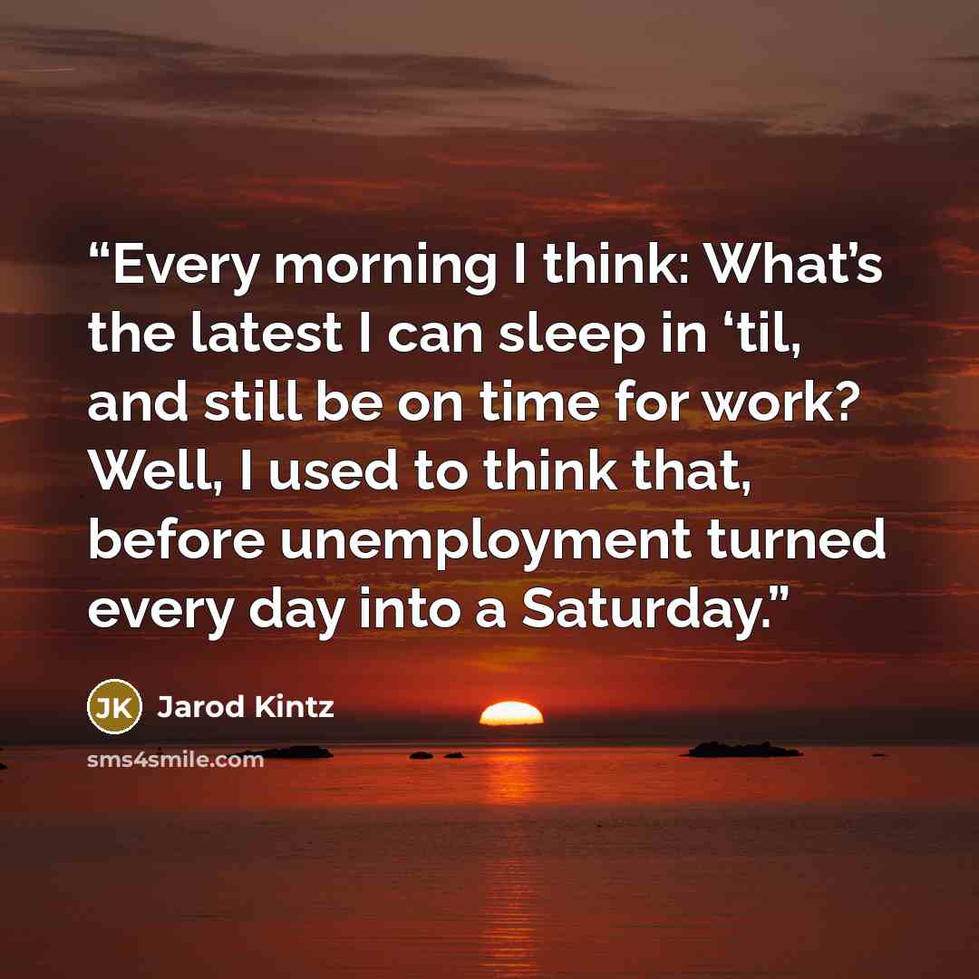 “Every morning I think: What’s the latest I can sleep in ‘til, and still be on time for work? Well, I used to think that, before unemployment turned every day into a Saturday.” quote by Jarod Kintz
