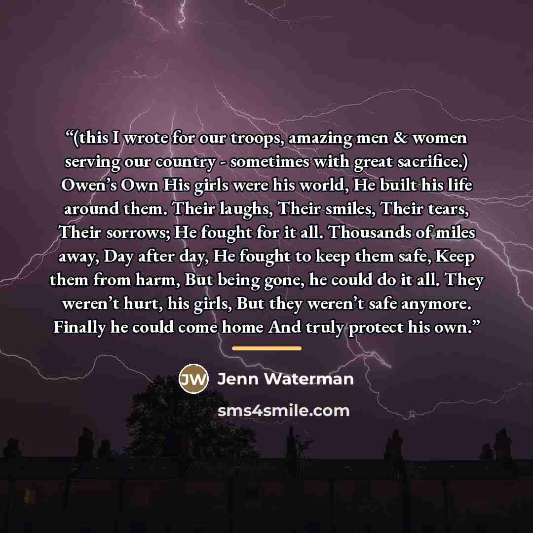 “(this I wrote for our troops, amazing men & women serving our country - sometimes with great sacrifice.) Owen’s Own His girls were his world, He built his life around them. Their laughs, Their smiles, Their tears, Their sorrows; He fought for it all. Thousands of miles away, Day after day, He…” quote by Jenn Waterman