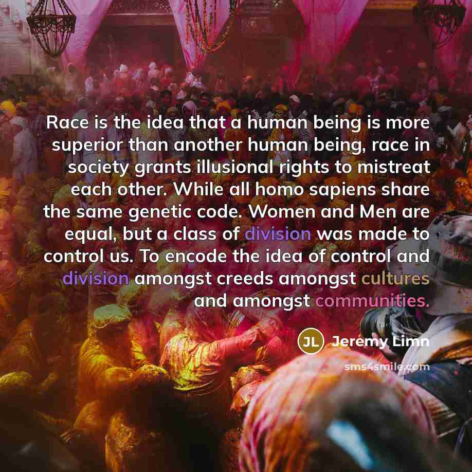 “Race is the idea that a human being is more superior than another human being, race in society grants illusional rights to mistreat each other. While all homo sapiens share the same genetic code. Women and Men are equal, but a class of division was made to control us. To encode the idea of control…” quote by Jeremy Limn