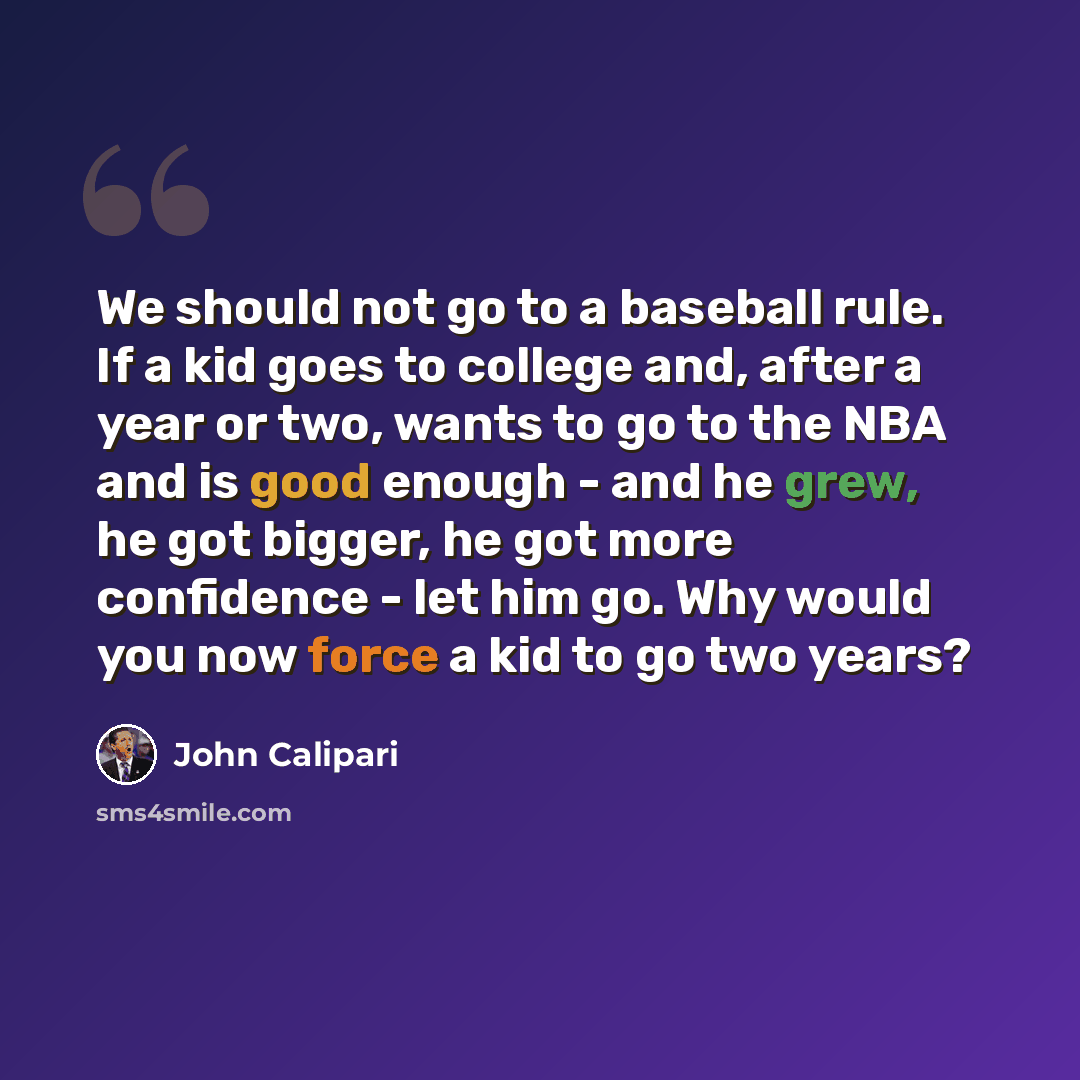 “We should not go to a baseball rule. If a kid goes to college and, after a year or two, wants to go to the NBA and is good enough - and he grew, he got bigger, he got more confidence - let him go. Why would you now force a kid to go two years?” quote by John Calipari