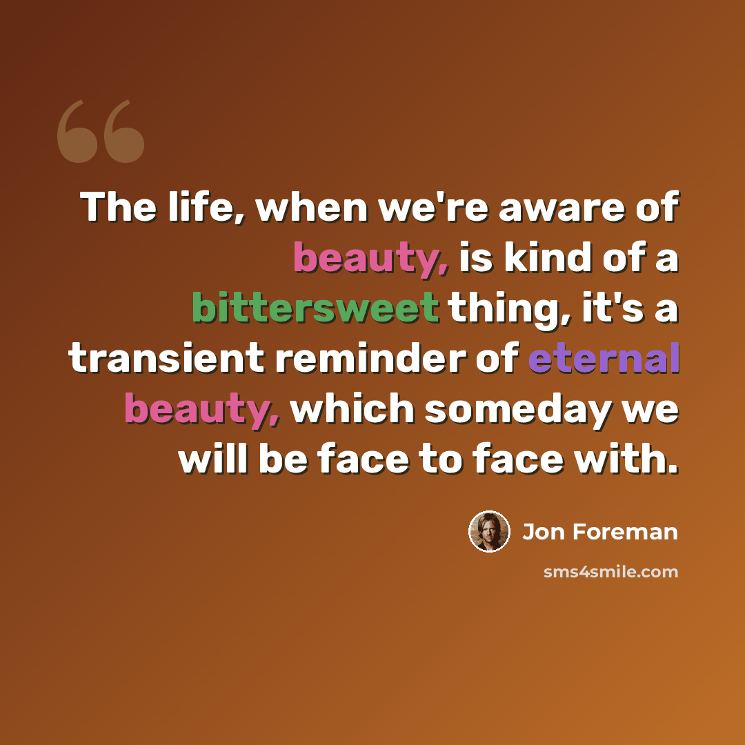 “The life, when we're aware of beauty, is kind of a bittersweet thing, it's a transient reminder of eternal beauty, which someday we will be face to face with.” quote by Jon Foreman
