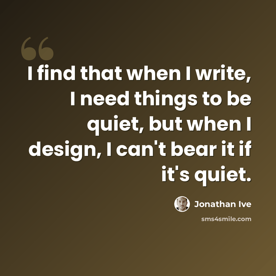 “I find that when I write, I need things to be quiet, but when I design, I can't bear it if it's quiet.” quote by Jonathan Ive