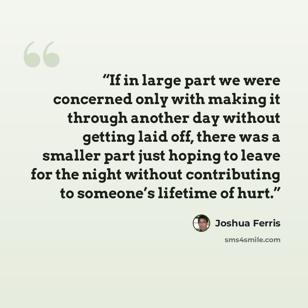 “If in large part we were concerned only with making it through another day without getting laid off, there was a smaller part just hoping to leave for the night without contributing to someone’s lifetime of hurt.” quote by Joshua Ferris