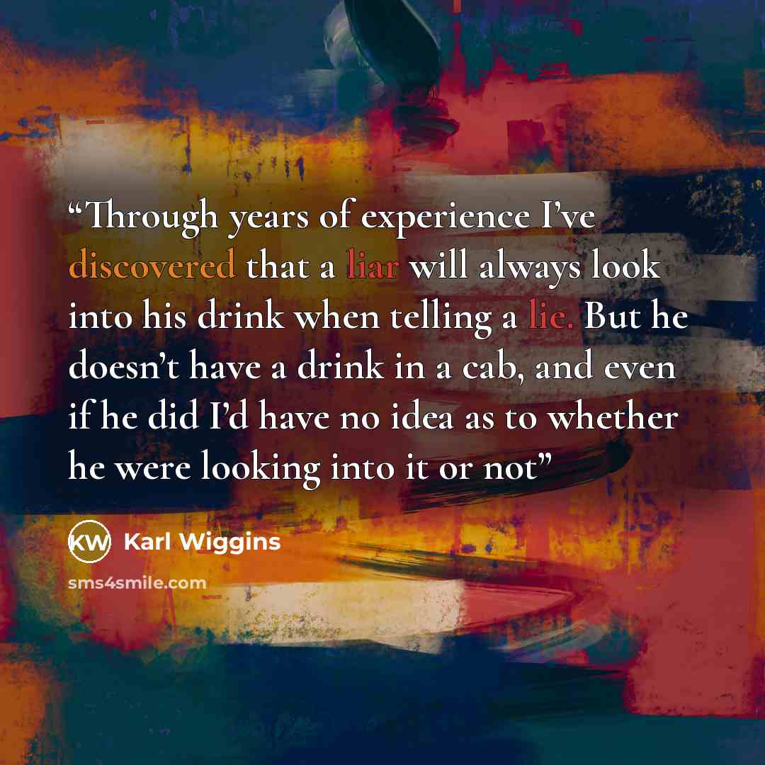 “Through years of experience I’ve discovered that a liar will always look into his drink when telling a lie. But he doesn’t have a drink in a cab, and even if he did I’d have no idea as to whether he were looking into it or not” quote by Karl Wiggins