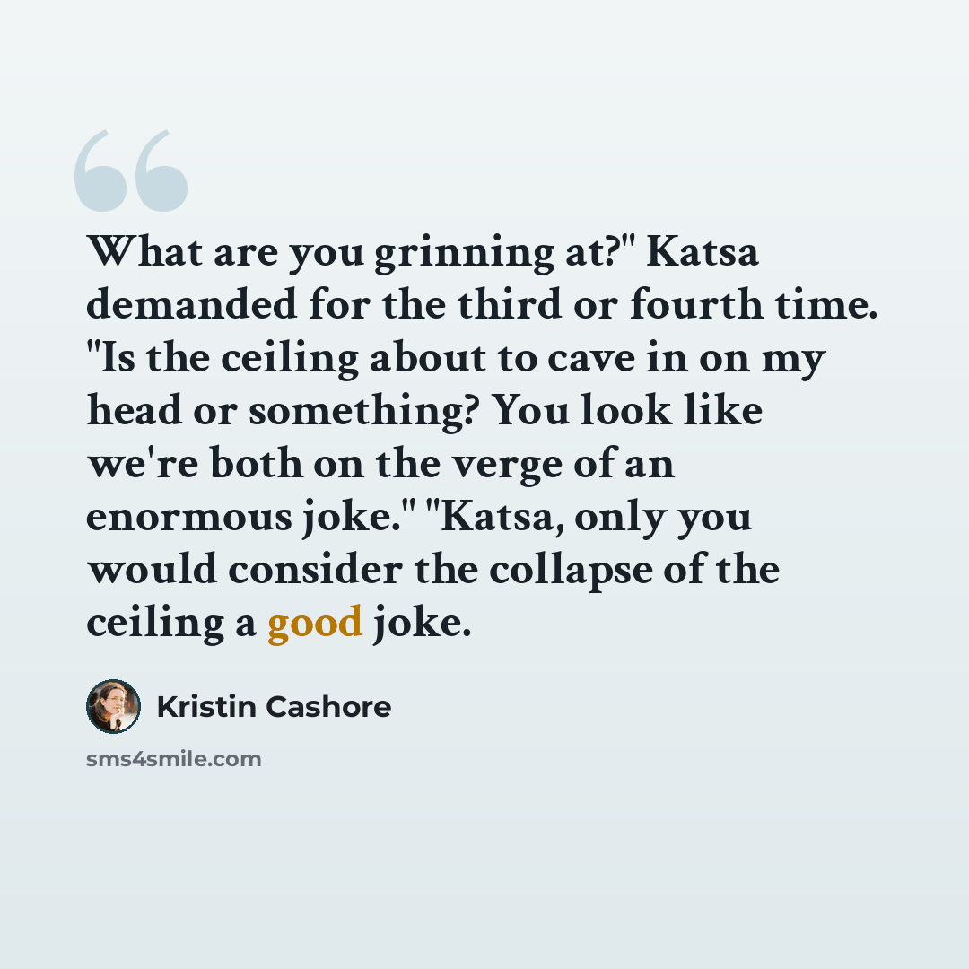 “What are you grinning at?" Katsa demanded for the third or fourth time. "Is the ceiling about to cave in on my head or something? You look like we're both on the verge of an enormous joke." "Katsa, only you would consider the collapse of the ceiling a good joke.” quote by Kristin Cashore