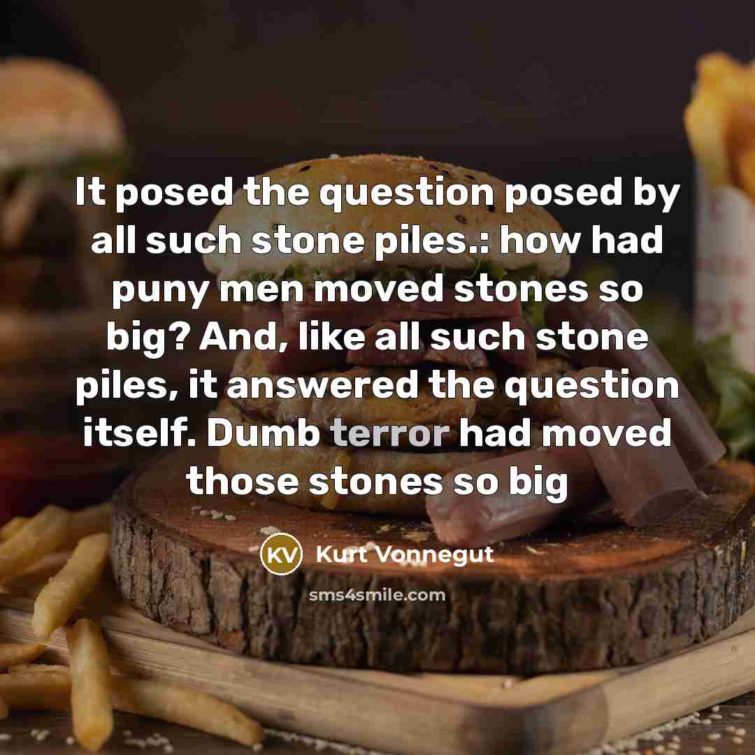 “It posed the question posed by all such stone piles.: how had puny men moved stones so big? And, like all such stone piles, it answered the question itself. Dumb terror had moved those stones so big” quote by Kurt Vonnegut