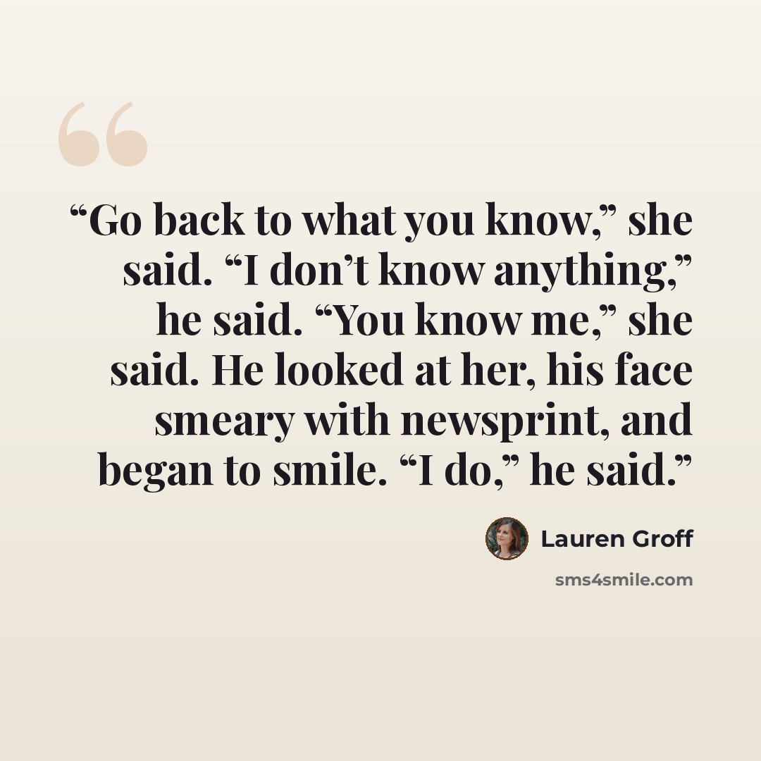 “Go back to what you know,” she said. “I don’t know anything,” he said. “You know me,” she said. He looked at her, his face smeary with newsprint, and began to smile. “I do,” he said.” quote by Lauren Groff