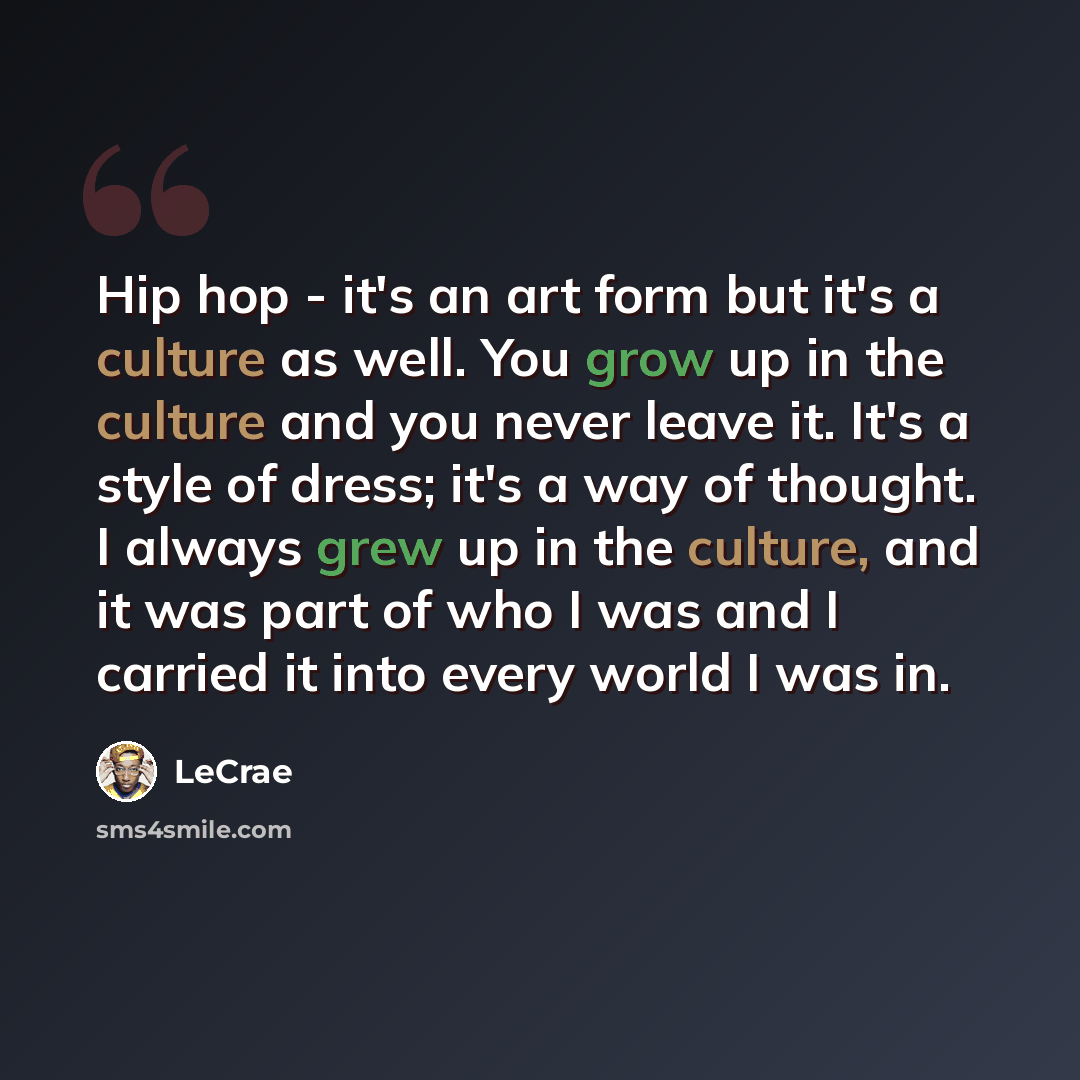 “Hip hop - it's an art form but it's a culture as well. You grow up in the culture and you never leave it. It's a style of dress; it's a way of thought. I always grew up in the culture, and it was part of who I was and I carried it into every world I was in.” quote by LeCrae