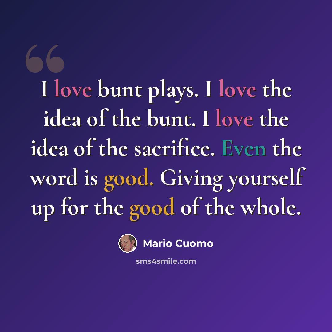 “I love bunt plays. I love the idea of the bunt. I love the idea of the sacrifice. Even the word is good. Giving yourself up for the good of the whole.” quote by Mario Cuomo
