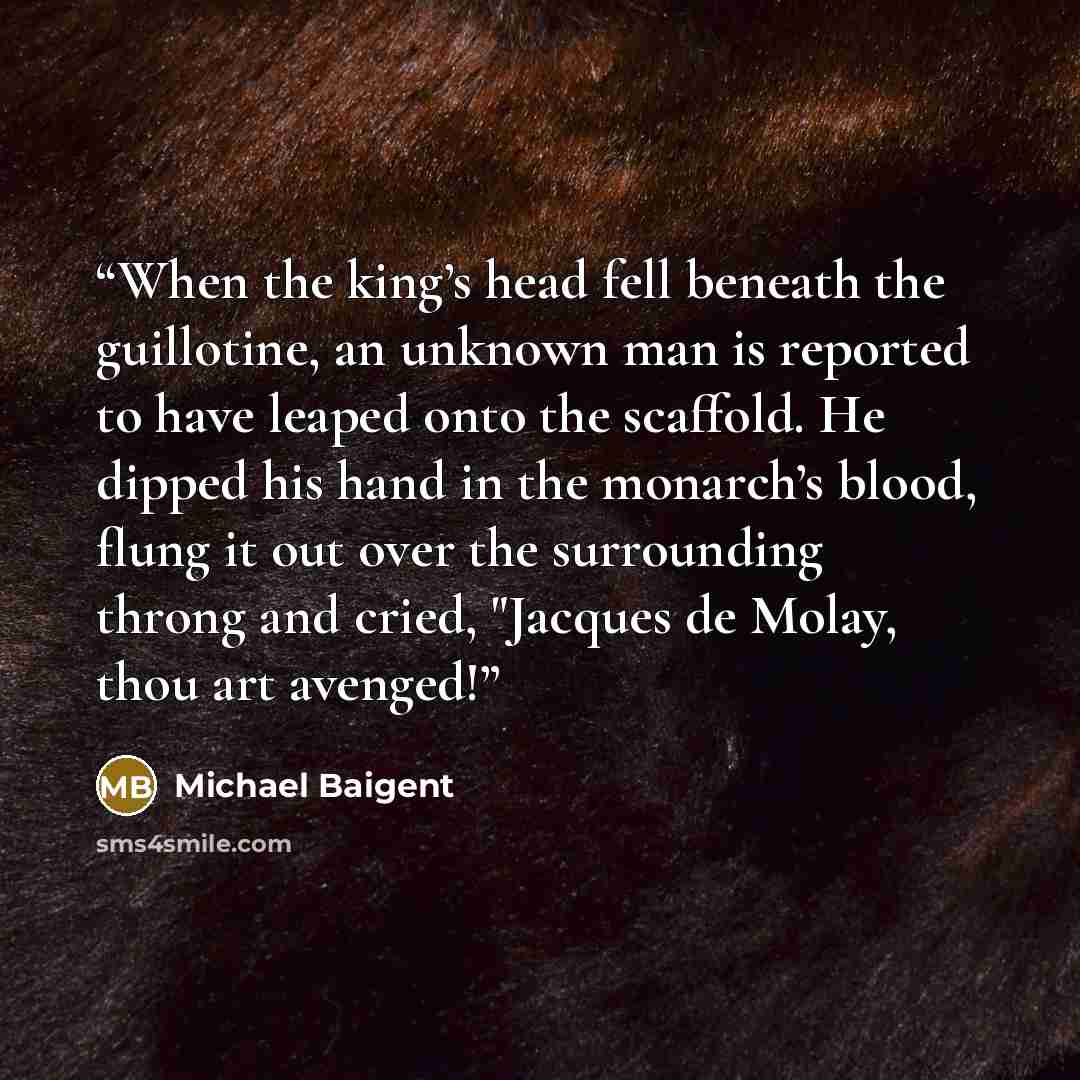 “When the king’s head fell beneath the guillotine, an unknown man is reported to have leaped onto the scaffold. He dipped his hand in the monarch’s blood, flung it out over the surrounding throng and cried, "Jacques de Molay, thou art avenged!” quote by Michael Baigent