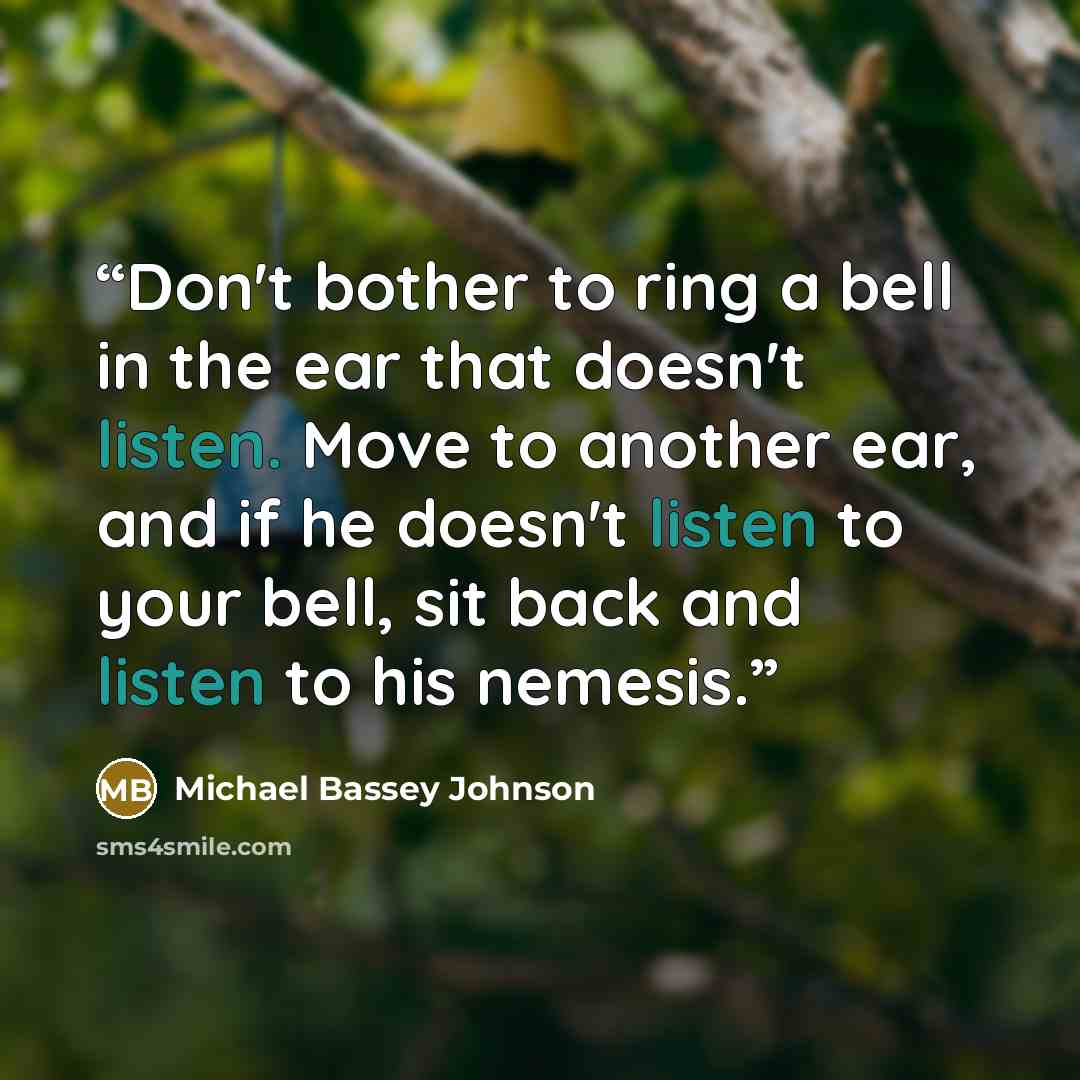 “Don't bother to ring a bell in the ear that doesn't listen. Move to another ear, and if he doesn't listen to your bell, sit back and listen to his nemesis.” quote by Michael Bassey Johnson