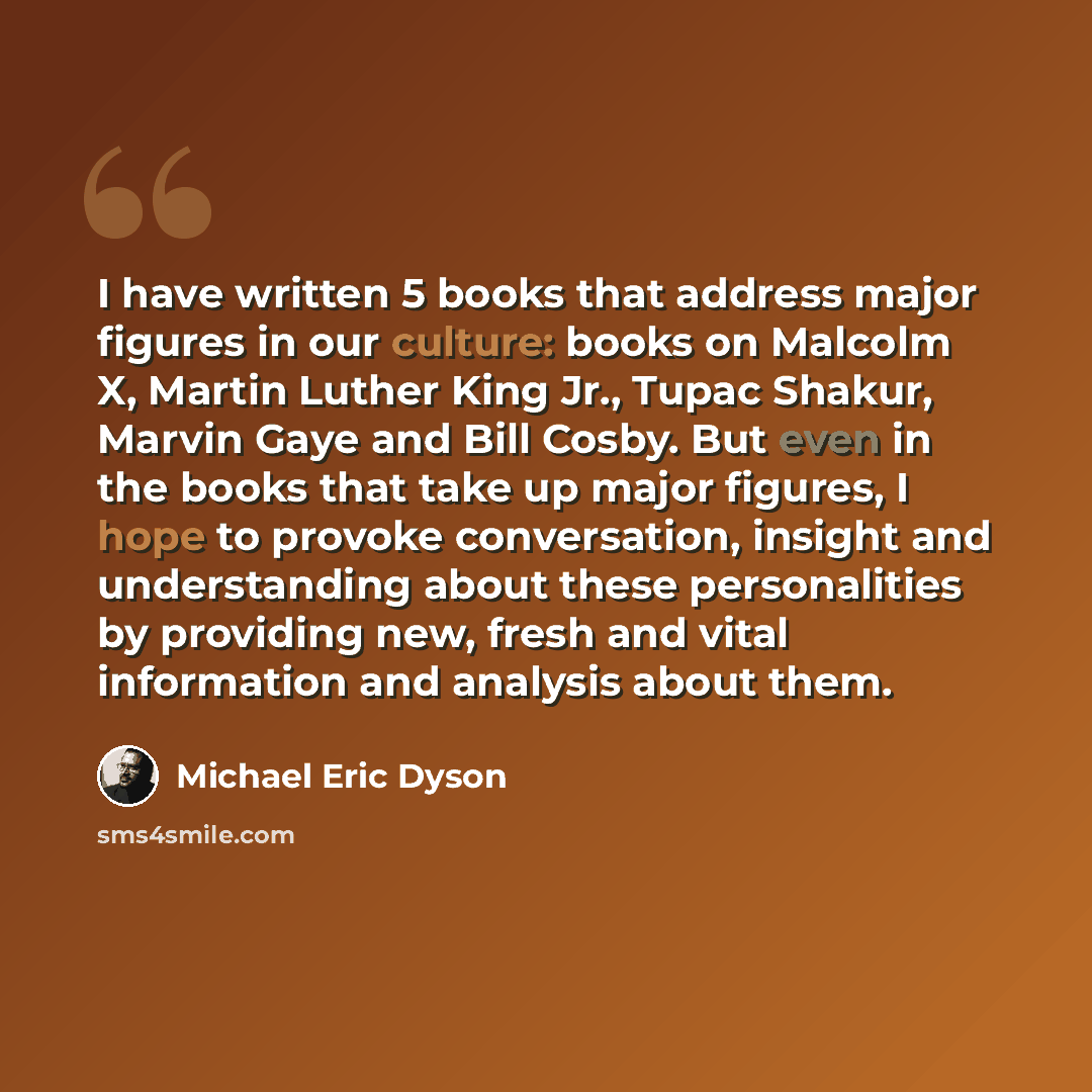 “I have written 5 books that address major figures in our culture: books on Malcolm X, Martin Luther King Jr., Tupac Shakur, Marvin Gaye and Bill Cosby. But even in the books that take up major figures, I hope to provoke conversation, insight and understanding about these personalities by providing…” quote by Michael Eric Dyson
