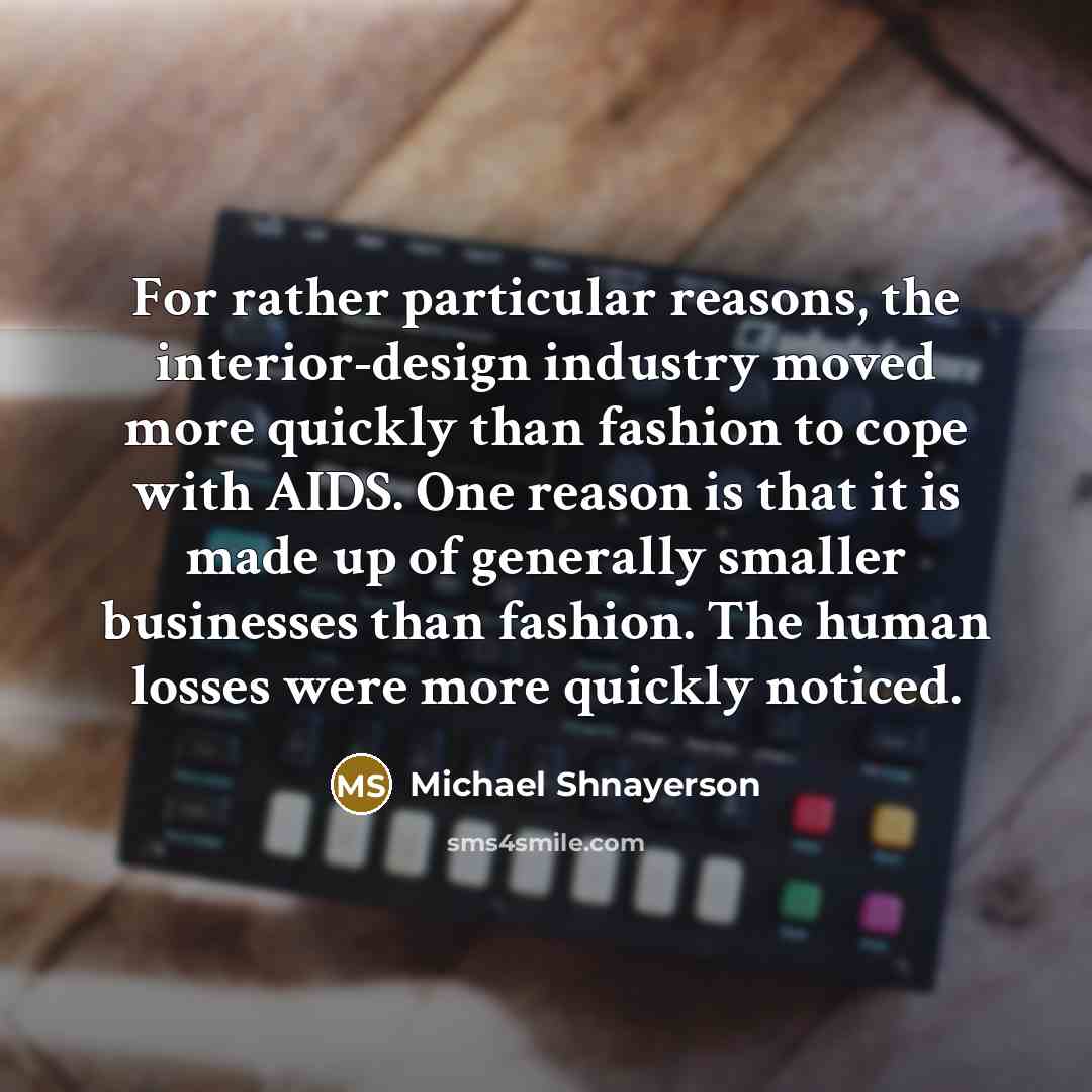 “For rather particular reasons, the interior-design industry moved more quickly than fashion to cope with AIDS. One reason is that it is made up of generally smaller businesses than fashion. The human losses were more quickly noticed.” quote by Michael Shnayerson