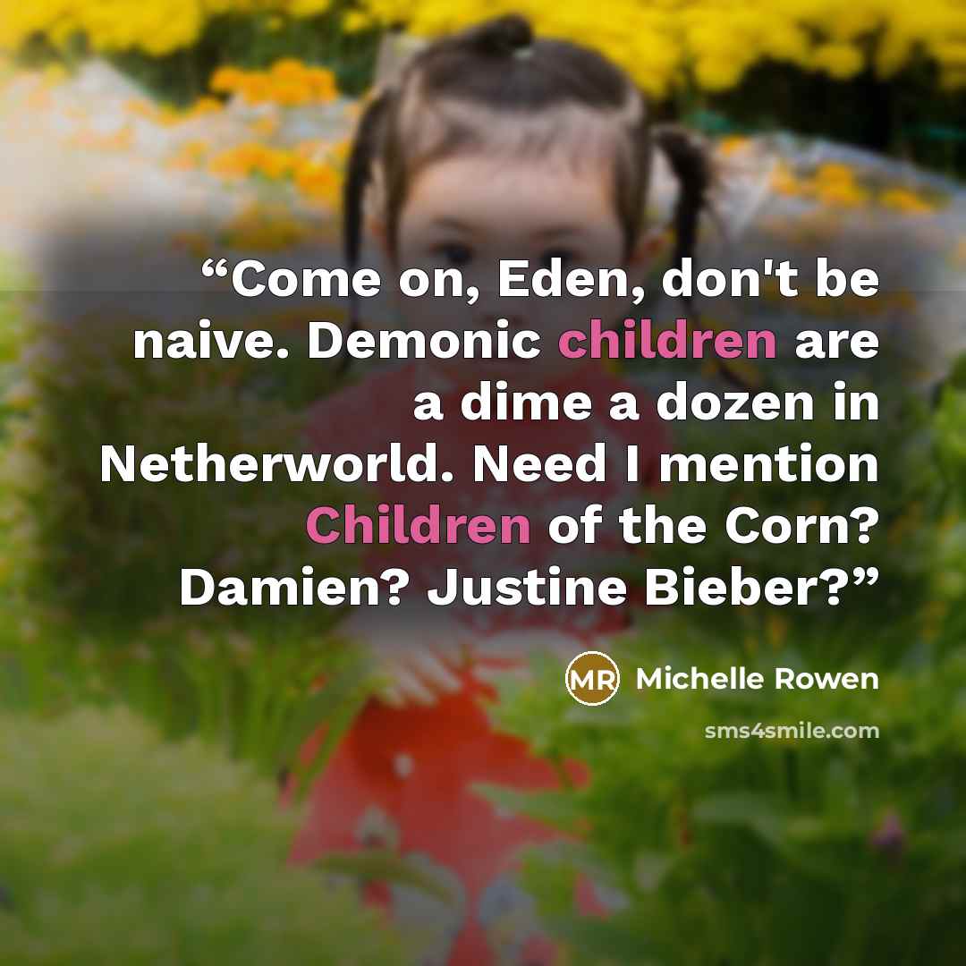 “Come on, Eden, don't be naive. Demonic children are a dime a dozen in Netherworld. Need I mention Children of the Corn? Damien? Justine Bieber?” quote by Michelle Rowen