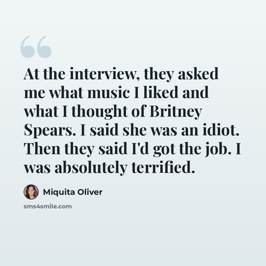 “At the interview, they asked me what music I liked and what I thought of Britney Spears. I said she was an idiot. Then they said I'd got the job. I was absolutely terrified.” quote by Miquita Oliver