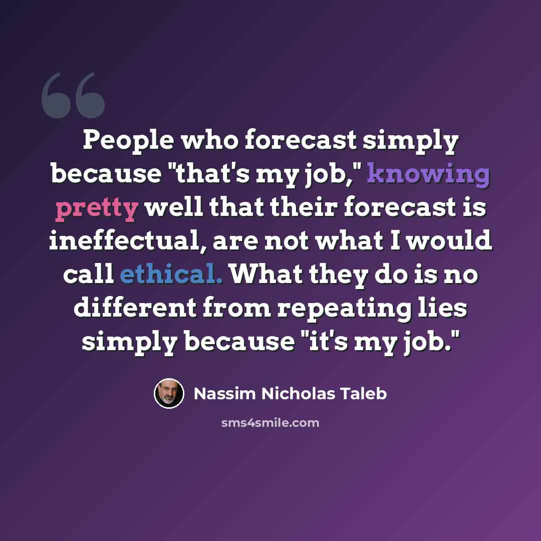 “People who forecast simply because "that's my job," knowing pretty well that their forecast is ineffectual, are not what I would call ethical. What they do is no different from repeating lies simply because "it's my job."” quote by Nassim Nicholas Taleb