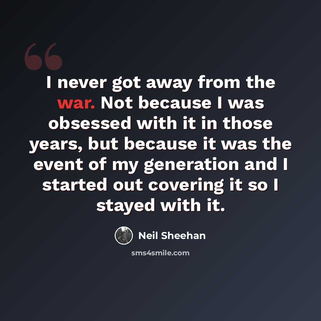 “I never got away from the war. Not because I was obsessed with it in those years, but because it was the event of my generation and I started out covering it so I stayed with it.” quote by Neil Sheehan