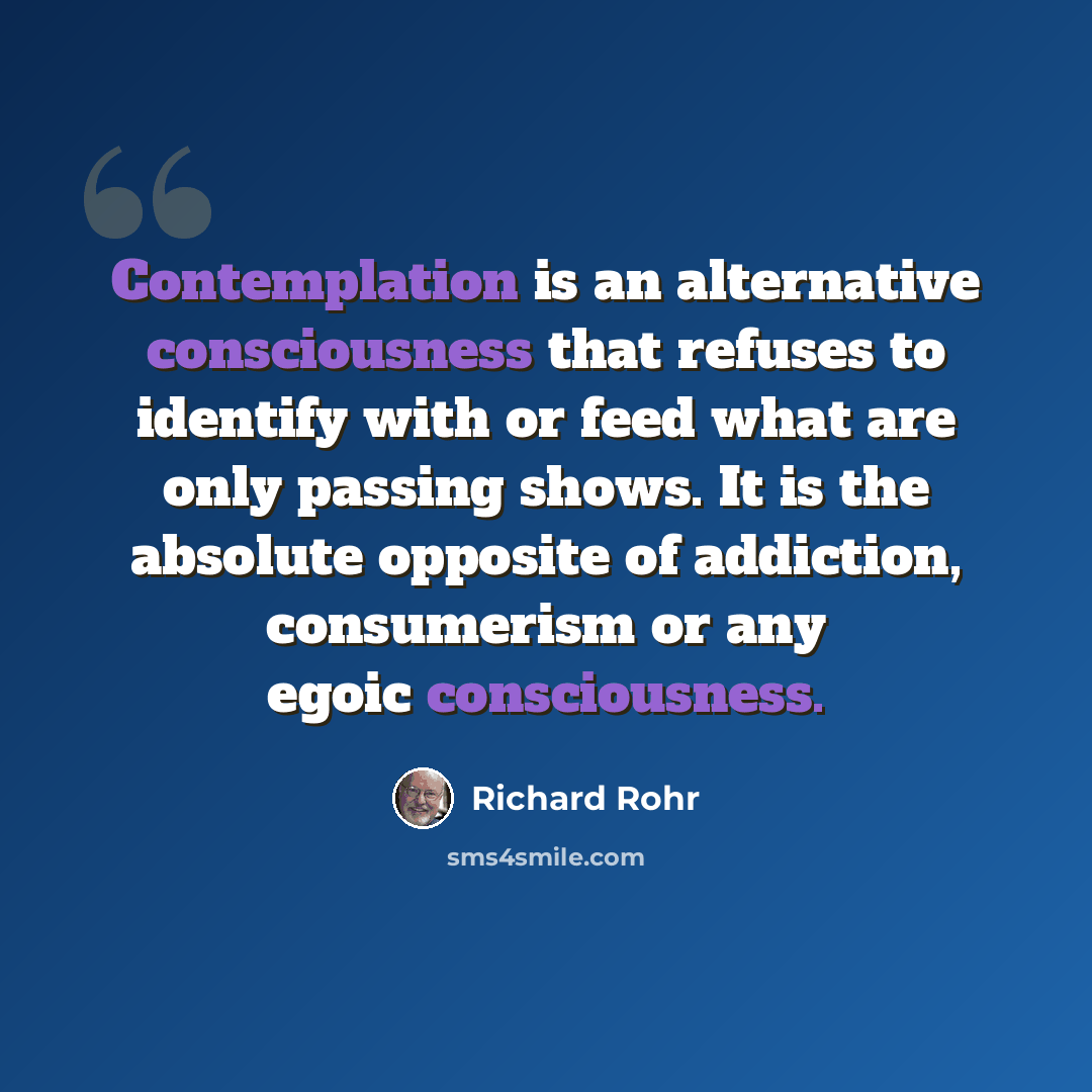“Contemplation is an alternative consciousness that refuses to identify with or feed what are only passing shows. It is the absolute opposite of addiction, consumerism or any egoic consciousness.” quote by Richard Rohr