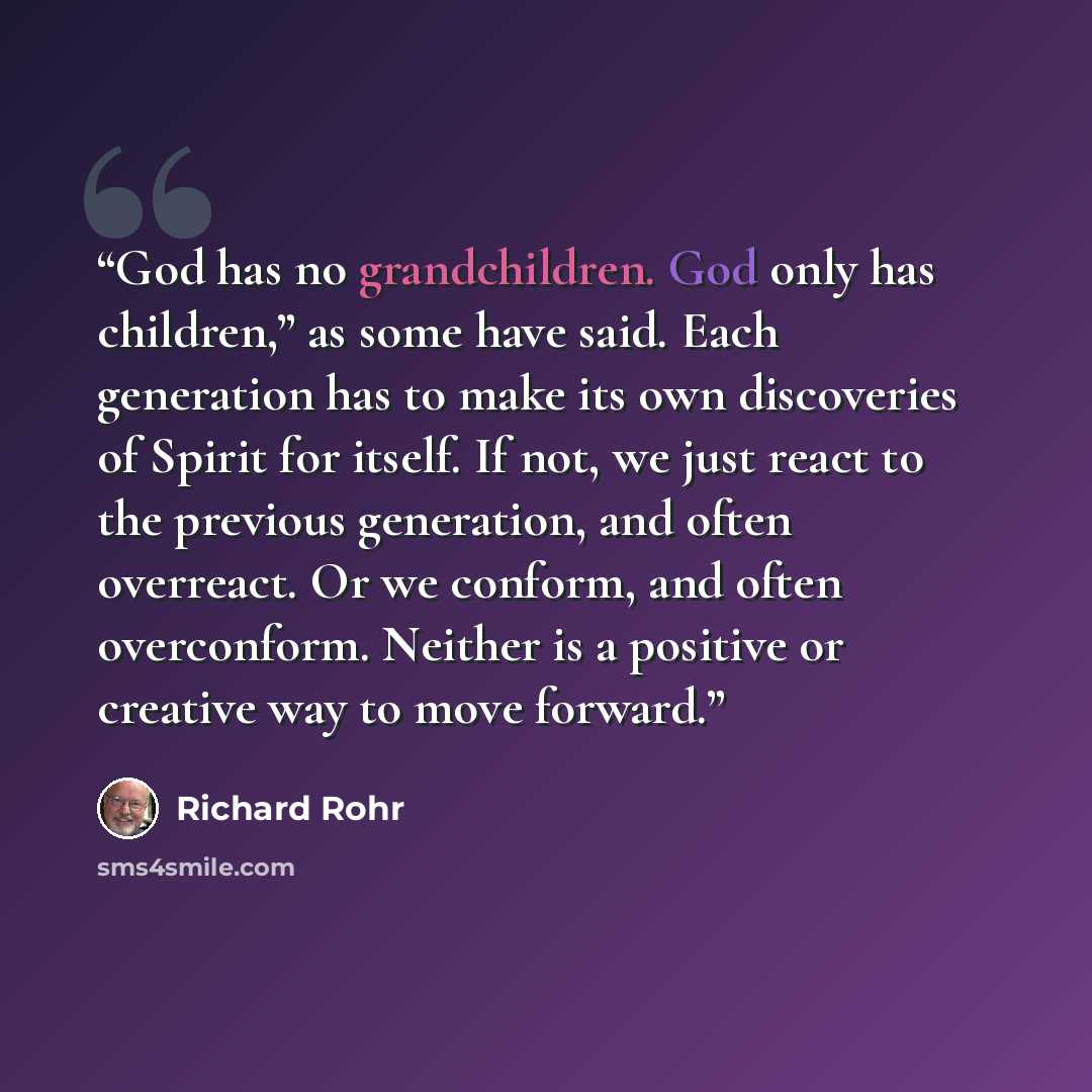 “God has no grandchildren. God only has children,” as some have said. Each generation has to make its own discoveries of Spirit for itself. If not, we just react to the previous generation, and often overreact. Or we conform, and often overconform. Neither is a positive or creative way to move…” quote by Richard Rohr