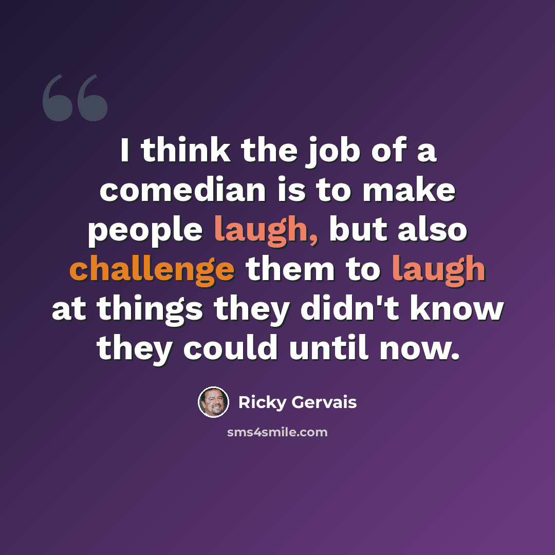 “I think the job of a comedian is to make people laugh, but also challenge them to laugh at things they didn't know they could until now.” quote by Ricky Gervais