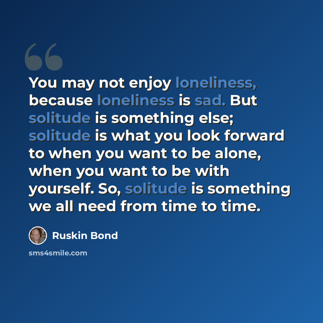 “You may not enjoy loneliness, because loneliness is sad. But solitude is something else; solitude is what you look forward to when you want to be alone, when you want to be with yourself. So, solitude is something we all need from time to time.” quote by Ruskin Bond