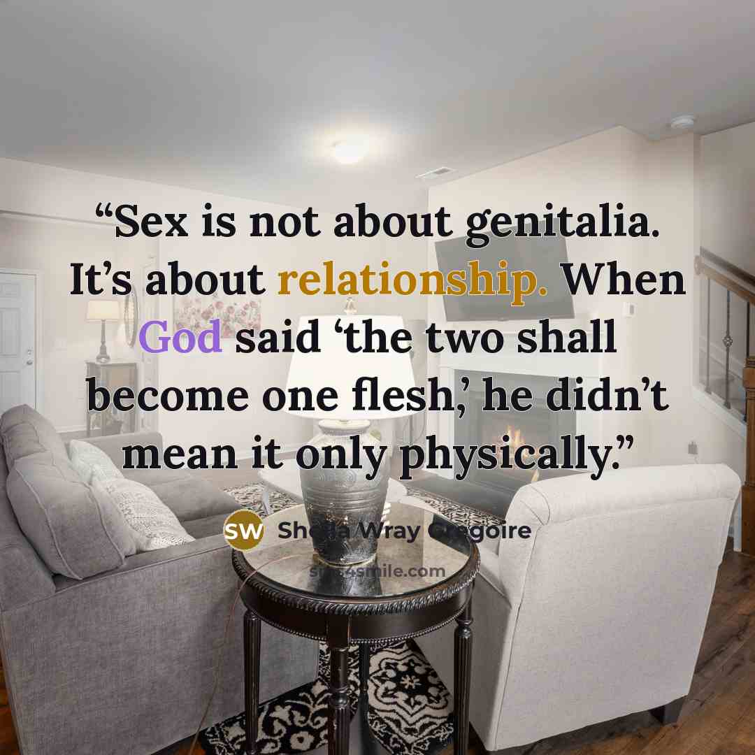 “Sex is not about genitalia. It’s about relationship. When God said ‘the two shall become one flesh,’ he didn’t mean it only physically.” quote by Sheila Wray Gregoire