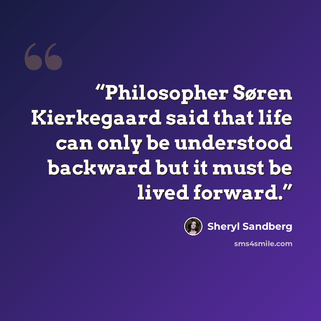 “Philosopher Søren Kierkegaard said that life can only be understood backward but it must be lived forward.” quote by Sheryl Sandberg