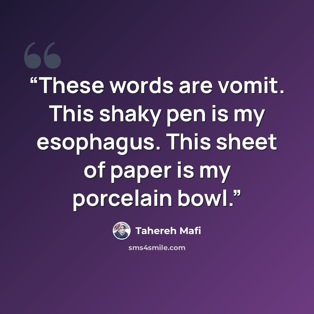 “These words are vomit. This shaky pen is my esophagus. This sheet of paper is my porcelain bowl.” quote by Tahereh Mafi