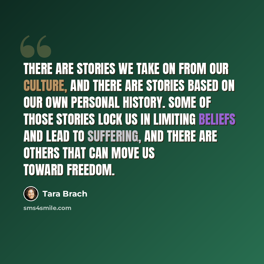 “There are stories we take on from our culture, and there are stories based on our own personal history. Some of those stories lock us in limiting beliefs and lead to suffering, and there are others that can move us toward freedom.” quote by Tara Brach