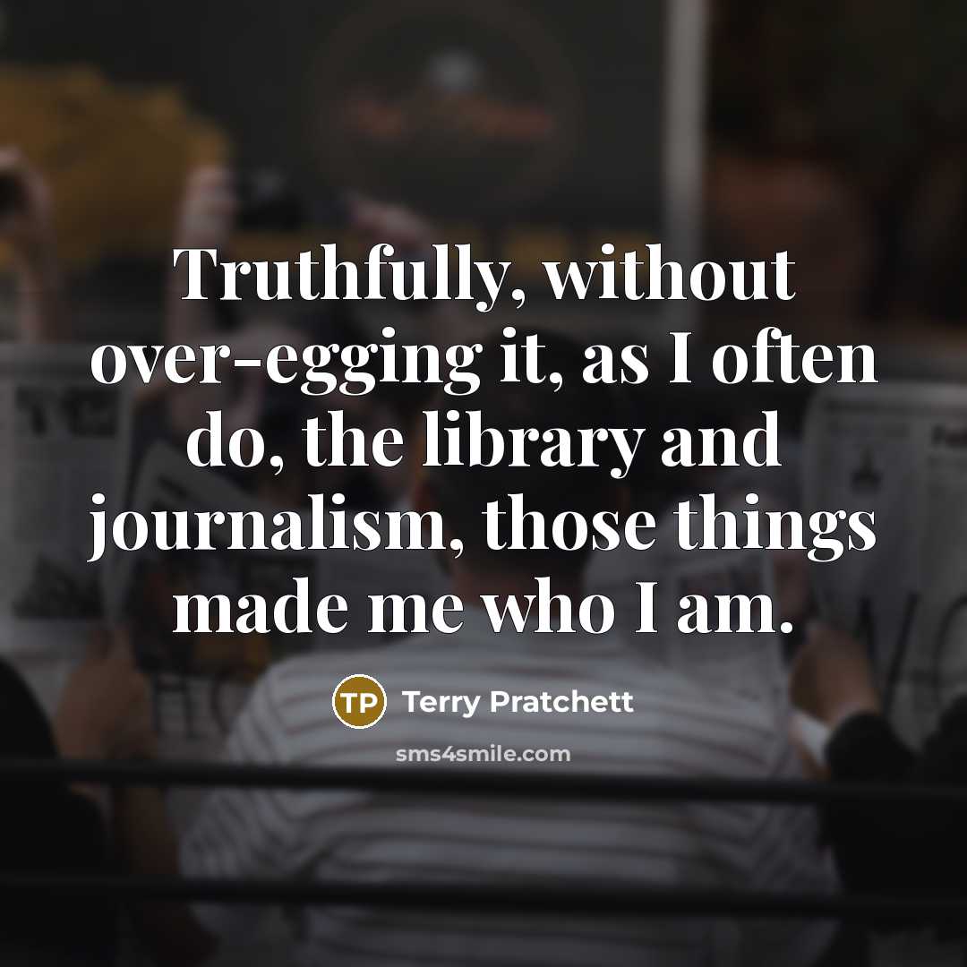 “Truthfully, without over-egging it, as I often do, the library and journalism, those things made me who I am.” quote by Terry Pratchett