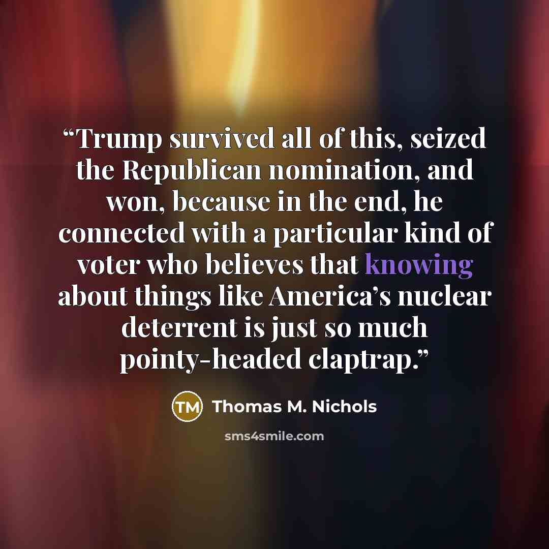 “Trump survived all of this, seized the Republican nomination, and won, because in the end, he connected with a particular kind of voter who believes that knowing about things like America’s nuclear deterrent is just so much pointy-headed claptrap.” quote by Thomas M. Nichols