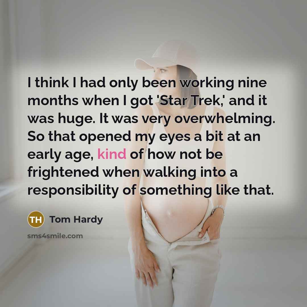 “I think I had only been working nine months when I got 'Star Trek,' and it was huge. It was very overwhelming. So that opened my eyes a bit at an early age, kind of how not be frightened when walking into a responsibility of something like that.” quote by Tom Hardy