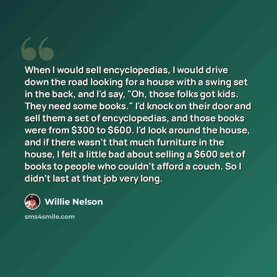 “When I would sell encyclopedias, I would drive down the road looking for a house with a swing set in the back, and I'd say, "Oh, those folks got kids. They need some books." I'd knock on their door and sell them a set of encyclopedias, and those books were from $300 to $600. I'd look around the…” quote by Willie Nelson