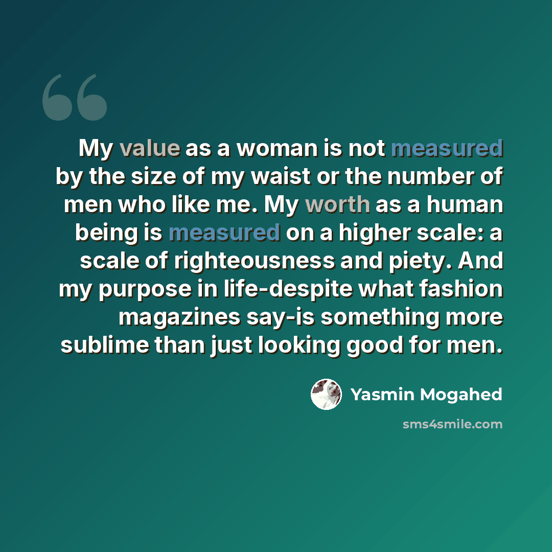“My value as a woman is not measured by the size of my waist or the number of men who like me. My worth as a human being is measured on a higher scale: a scale of righteousness and piety. And my purpose in life-despite what fashion magazines say-is something more sublime than just looking good for…” quote by Yasmin Mogahed