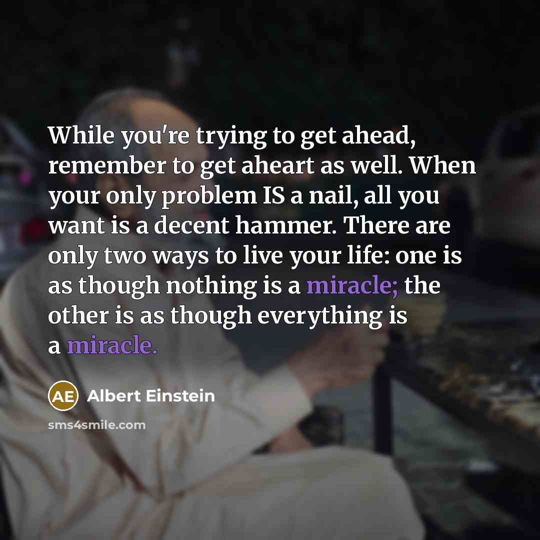 “While you're trying to get ahead, remember to get aheart as well. When your only problem IS a nail, all you want is a decent hammer. There are only two ways to live your life: one is as though nothing is a miracle; the other is as though everything is a miracle.” quote by Albert Einstein