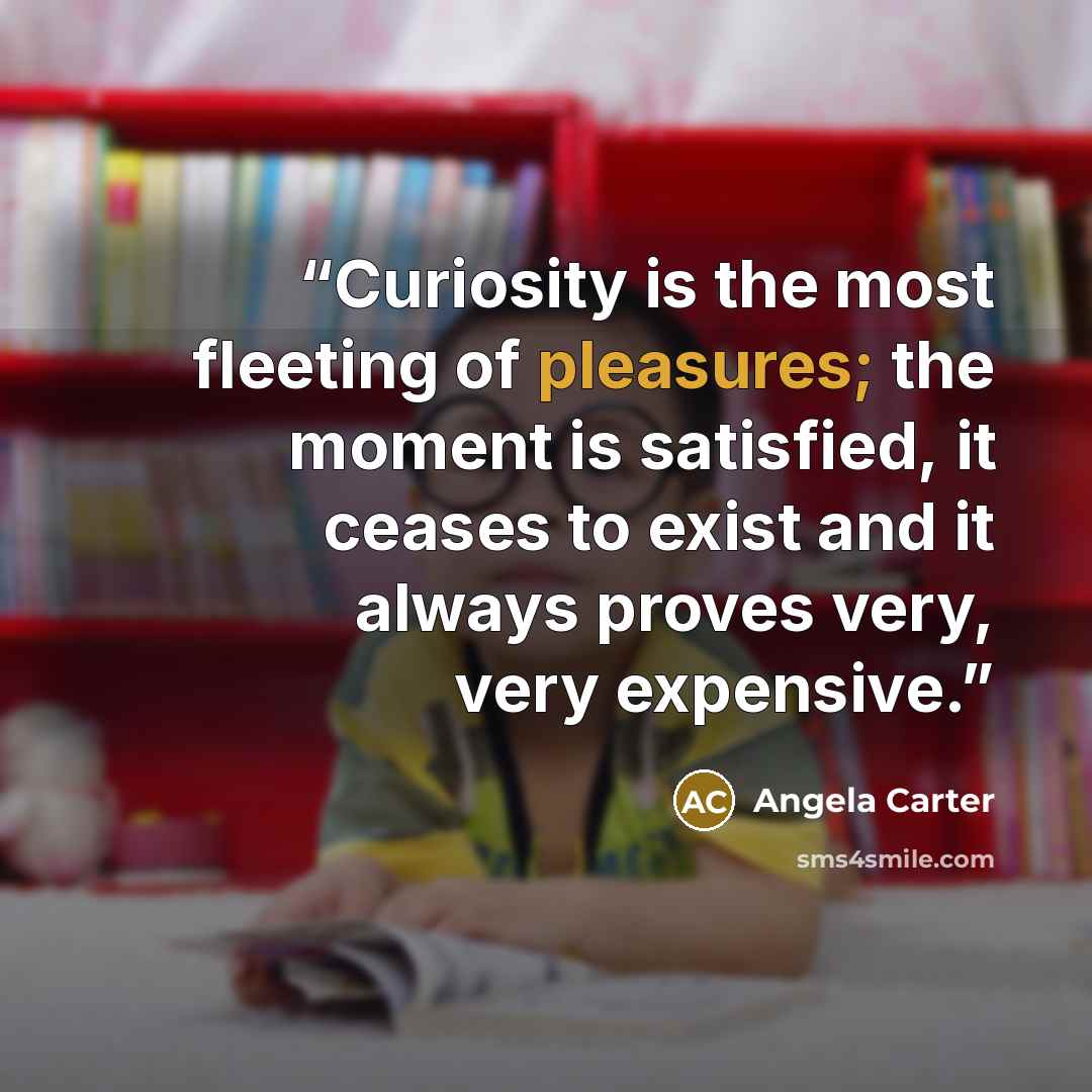 “Curiosity is the most fleeting of pleasures; the moment is satisfied, it ceases to exist and it always proves very, very expensive.” quote by Angela Carter