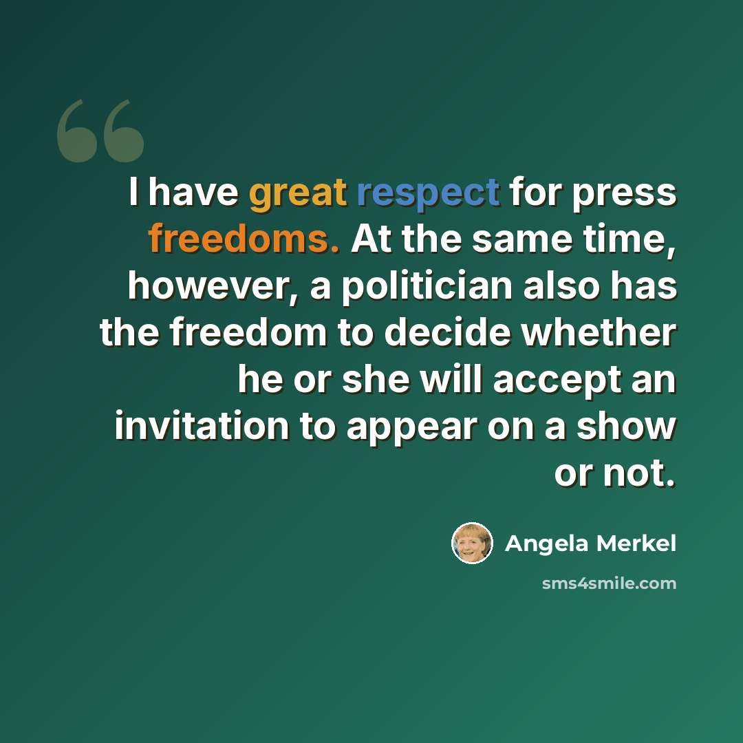 “I have great respect for press freedoms. At the same time, however, a politician also has the freedom to decide whether he or she will accept an invitation to appear on a show or not.” quote by Angela Merkel