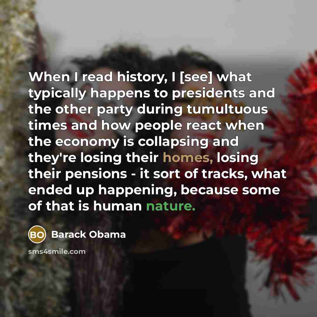 “When I read history, I [see] what typically happens to presidents and the other party during tumultuous times and how people react when the economy is collapsing and they're losing their homes, losing their pensions - it sort of tracks, what ended up happening, because some of that is human nature.” quote by Barack Obama